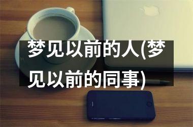 <h3>梦见以前的人(梦见以前的同事)