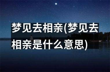 梦见去相亲(梦见去相亲是什么意思)