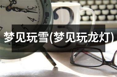 <h3>梦见玩雪(梦见玩龙灯)