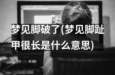 <h3>梦见脚破了(梦见脚趾甲很长是什么意思)