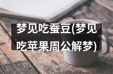 <h3>梦见吃蚕豆(梦见吃苹果周公解梦)