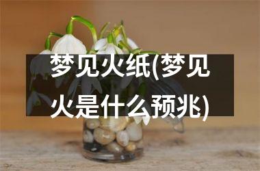 <h3>梦见火纸(梦见火是什么预兆)