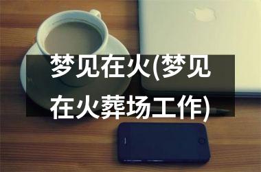 <h3>梦见在火(梦见在火葬场工作)