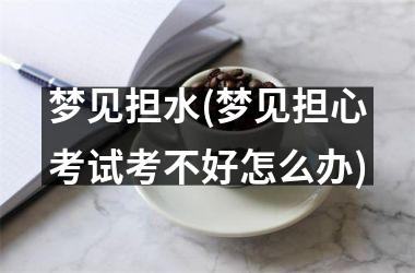 <h3>梦见担水(梦见担心考试考不好怎么办)