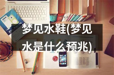 <h3>梦见水鞋(梦见水是什么预兆)
