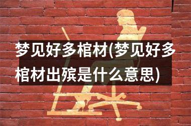 梦见好多棺材(梦见好多棺材出殡是什么意思)