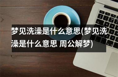 梦见洗澡是什么意思(梦见洗澡是什么意思 周公解梦)
