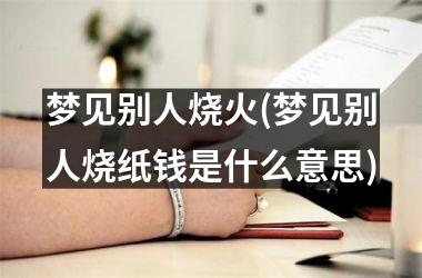 <h3>梦见别人烧火(梦见别人烧纸钱是什么意思)