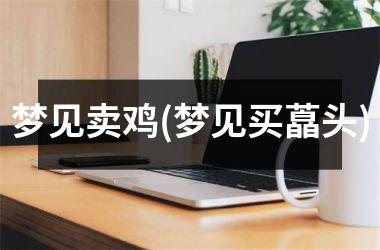 <h3>梦见卖鸡(梦见买藠头)