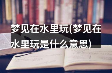 梦见在水里玩(梦见在水里玩是什么意思)