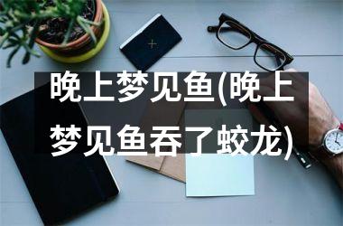 晚上梦见鱼(晚上梦见鱼吞了蛟龙)