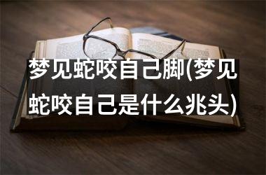 <h3>梦见蛇咬自己脚(梦见蛇咬自己是什么兆头)
