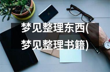 <h3>梦见整理东西(梦见整理书籍)