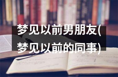 梦见以前男朋友(梦见以前的同事)