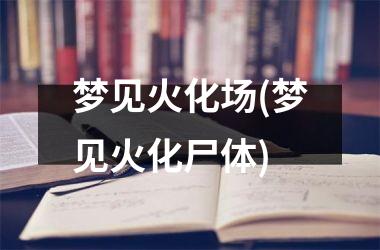 <h3>梦见火化场(梦见火化尸体)