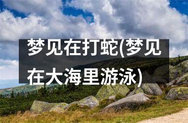 梦见在打蛇(梦见在大海里游泳)