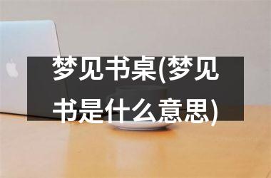 <h3>梦见书桌(梦见书是什么意思)