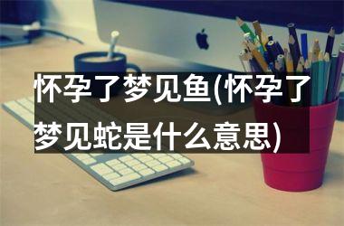 <h3>怀孕了梦见鱼(怀孕了梦见蛇是什么意思)