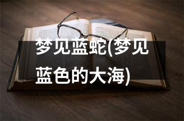 <h3>梦见蓝蛇(梦见蓝色的大海)