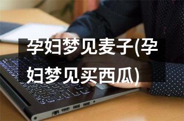 <h3>孕妇梦见麦子(孕妇梦见买西瓜)