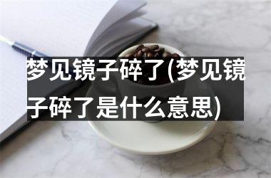 梦见镜子碎了(梦见镜子碎了是什么意思)