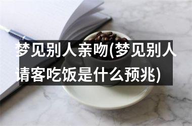 <h3>梦见别人亲吻(梦见别人请客吃饭是什么预兆)