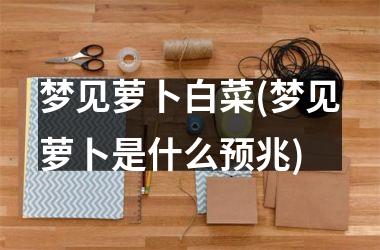 <h3>梦见萝卜白菜(梦见萝卜是什么预兆)