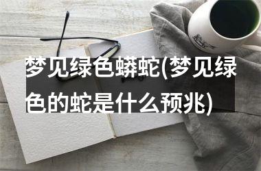 梦见绿色蟒蛇(梦见绿色的蛇是什么预兆)