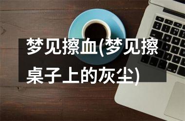 <h3>梦见擦血(梦见擦桌子上的灰尘)