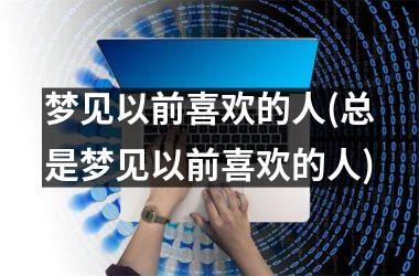 <h3>梦见以前喜欢的人(总是梦见以前喜欢的人)