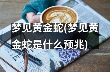 梦见黄金蛇(梦见黄金蛇是什么预兆)