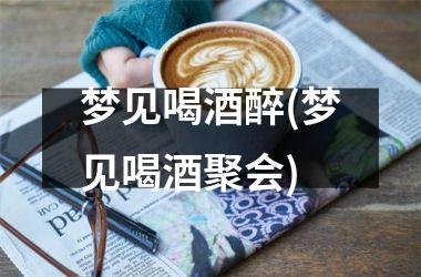 <h3>梦见喝酒醉(梦见喝酒聚会)