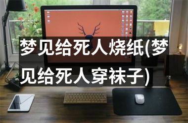 <h3>梦见给死人烧纸(梦见给死人穿袜子)