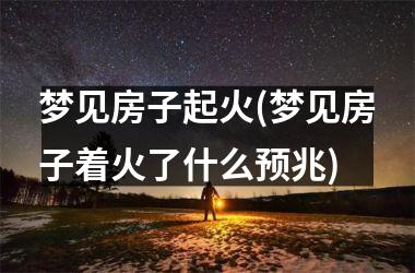 梦见房子起火(梦见房子着火了什么预兆)