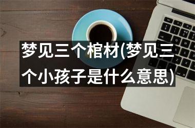 <h3>梦见三个棺材(梦见三个小孩子是什么意思)