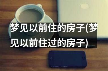 <h3>梦见以前住的房子(梦见以前住过的房子)