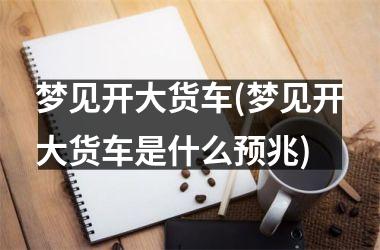 <h3>梦见开大货车(梦见开大货车是什么预兆)