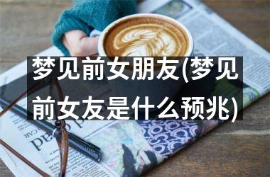 梦见前女朋友(梦见前女友是什么预兆)