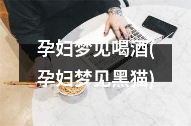 孕妇梦见喝酒(孕妇梦见黑猫)