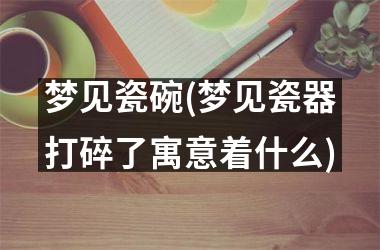 梦见瓷碗(梦见瓷器打碎了寓意着什么)