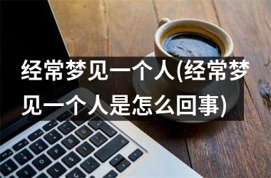 <h3>经常梦见一个人(经常梦见一个人是怎么回事)