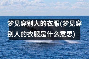 <h3>梦见穿别人的衣服(梦见穿别人的衣服是什么意思)