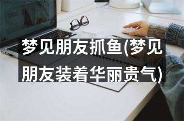 <h3>梦见朋友抓鱼(梦见朋友装着华丽贵气)