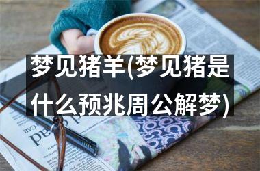 <h3>梦见猪羊(梦见猪是什么预兆周公解梦)