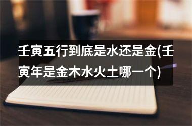 <h3>壬寅五行到底是水还是金(壬寅年是金木水火土哪一个)