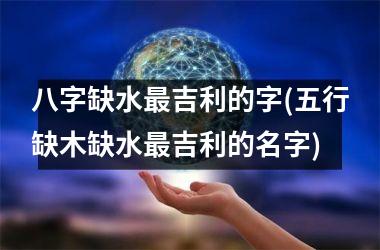 <h3>八字缺水吉利的字(五行缺木缺水吉利的名字)