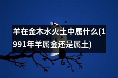 <h3>羊在金木水火土中属什么(1991年羊属金还是属土)