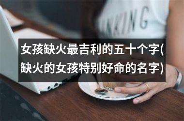 <h3>女孩缺火最吉利的五十个字(缺火的女孩特别好命的名字)
