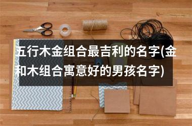 <h3>五行木金组合最吉利的名字(金和木组合寓意好的男孩名字)