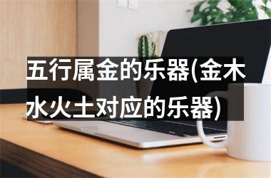 <h3>五行属金的乐器(金木水火土对应的乐器)